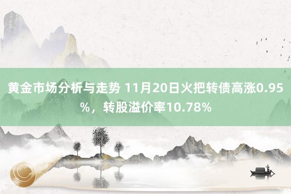 黄金市场分析与走势 11月20日火把转债高涨0.95%，转股溢价率10.78%