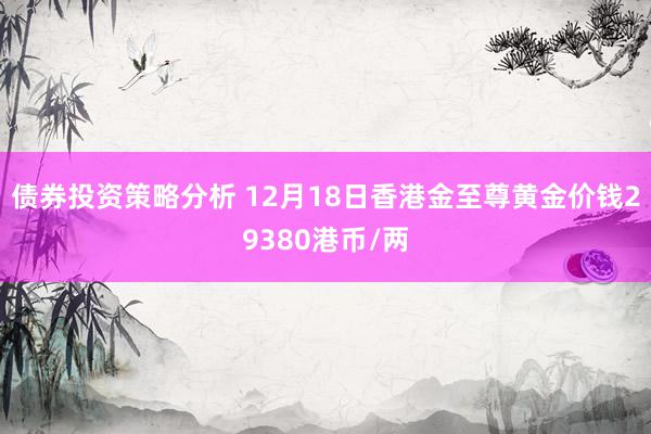 债券投资策略分析 12月18日香港金至尊黄金价钱29380港币/两