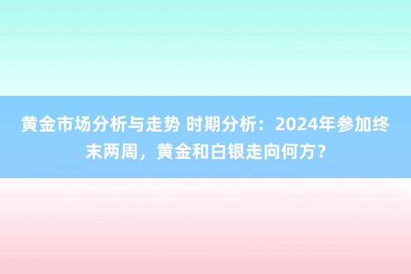 黄金市场分析与走势 时期分析：2024年参加终末两周，黄金和白银走向何方？