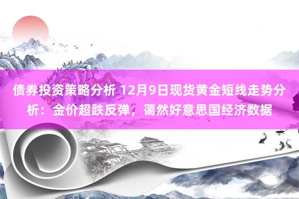 债券投资策略分析 12月9日现货黄金短线走势分析：金价超跌反弹，蔼然好意思国经济数据