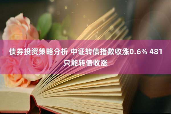 债券投资策略分析 中证转债指数收涨0.6% 481只能转债收涨