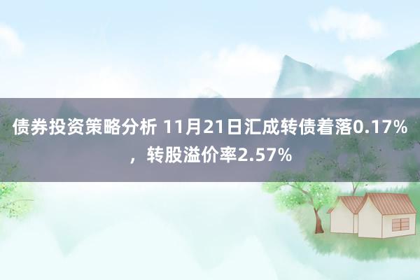 债券投资策略分析 11月21日汇成转债着落0.17%，转股溢价率2.57%