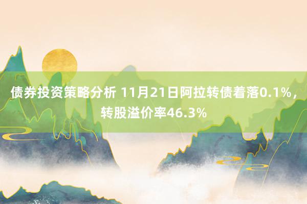 债券投资策略分析 11月21日阿拉转债着落0.1%，转股溢价率46.3%