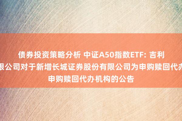 债券投资策略分析 中证A50指数ETF: 吉利基金处置有限公司对于新增长城证券股份有限公司为申购赎回代办机构的公告