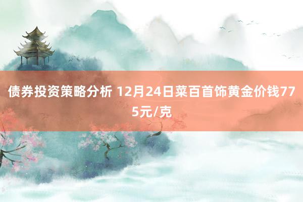 债券投资策略分析 12月24日菜百首饰黄金价钱775元/克