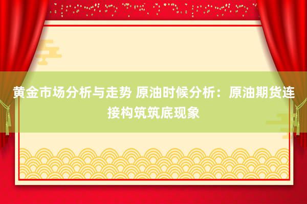 黄金市场分析与走势 原油时候分析：原油期货连接构筑筑底现象