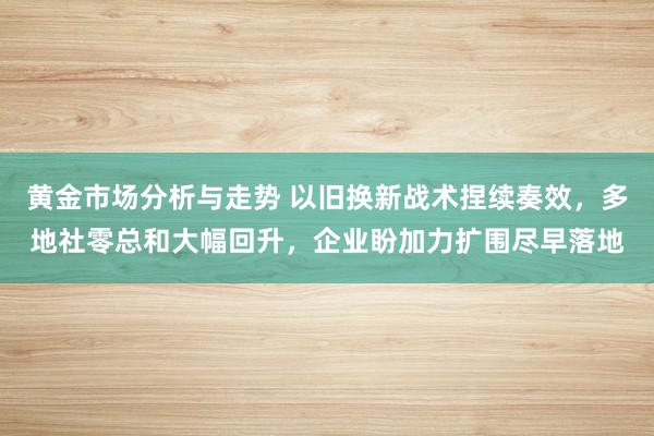 黄金市场分析与走势 以旧换新战术捏续奏效，多地社零总和大幅回升，企业盼加力扩围尽早落地