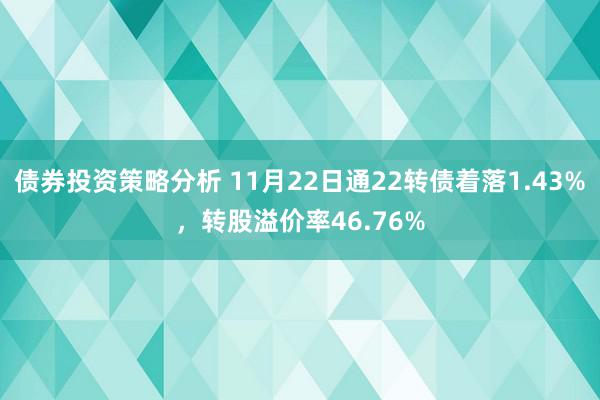 债券投资策略分析 11月22日通22转债着落1.43%，转股溢价率46.76%