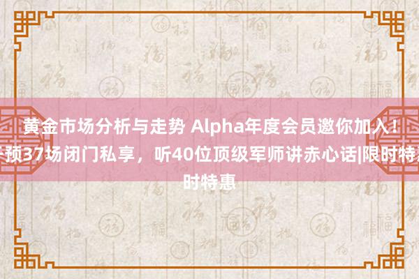 黄金市场分析与走势 Alpha年度会员邀你加入！干预37场闭门私享，听40位顶级军师讲赤心话|限时特惠