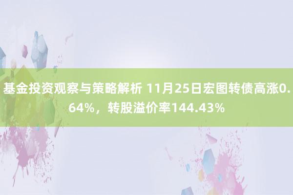 基金投资观察与策略解析 11月25日宏图转债高涨0.64%，转股溢价率144.43%