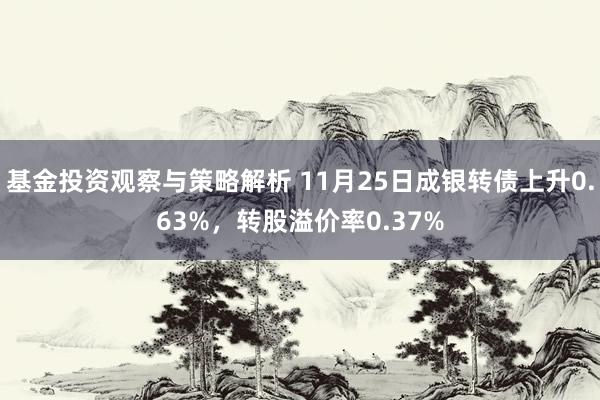 基金投资观察与策略解析 11月25日成银转债上升0.63%，转股溢价率0.37%