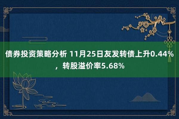 债券投资策略分析 11月25日友发转债上升0.44%，转股溢价率5.68%