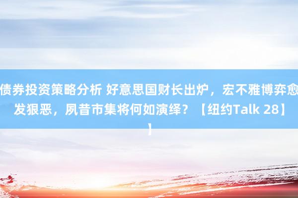 债券投资策略分析 好意思国财长出炉，宏不雅博弈愈发狠恶，夙昔市集将何如演绎？【纽约Talk 28】