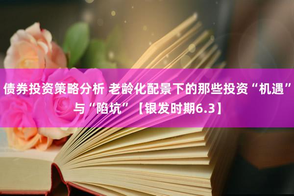 债券投资策略分析 老龄化配景下的那些投资“机遇”与“陷坑”【银发时期6.3】