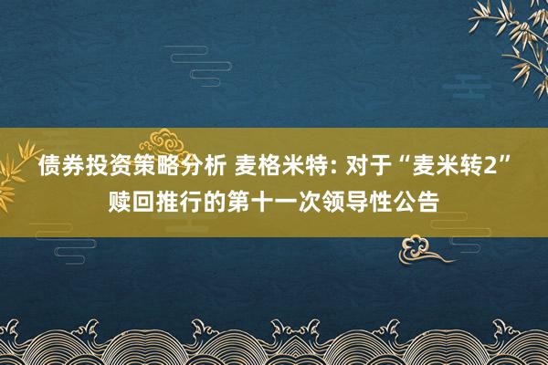 债券投资策略分析 麦格米特: 对于“麦米转2”赎回推行的第十一次领导性公告