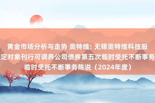 黄金市场分析与走势 奥特维: 无锡奥特维科技股份有限公司向不特定对象刊行可调养公司债券第五次临时受托不断事务陈说（2024年度）