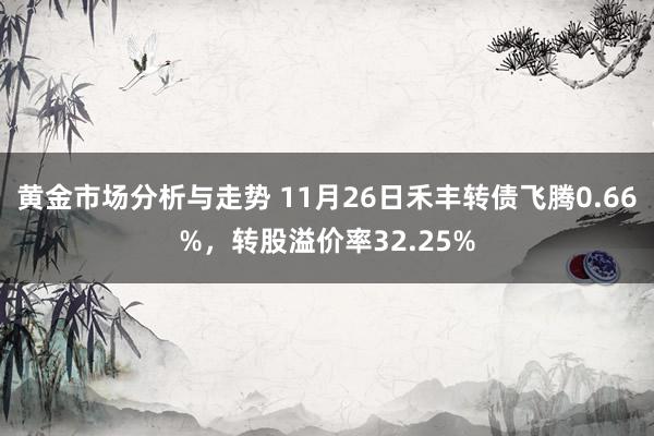 黄金市场分析与走势 11月26日禾丰转债飞腾0.66%，转股溢价率32.25%