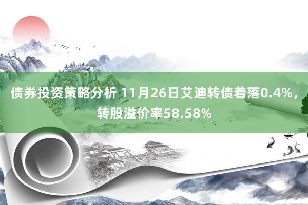 债券投资策略分析 11月26日艾迪转债着落0.4%，转股溢价率58.58%