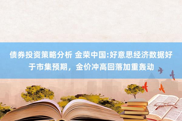 债券投资策略分析 金荣中国:好意思经济数据好于市集预期，金价冲高回落加重轰动