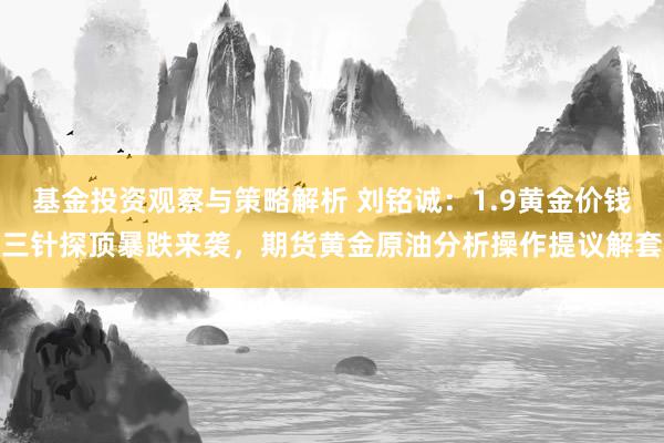 基金投资观察与策略解析 刘铭诚：1.9黄金价钱三针探顶暴跌来袭，期货黄金原油分析操作提议解套