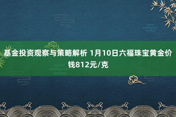 基金投资观察与策略解析 1月10日六福珠宝黄金价钱812元/克