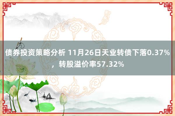 债券投资策略分析 11月26日天业转债下落0.37%，转股溢价率57.32%