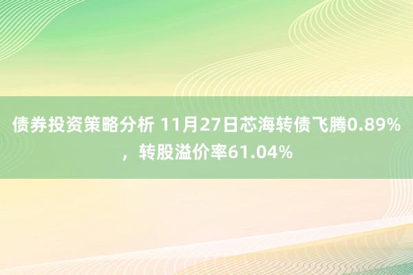 债券投资策略分析 11月27日芯海转债飞腾0.89%，转股溢价率61.04%