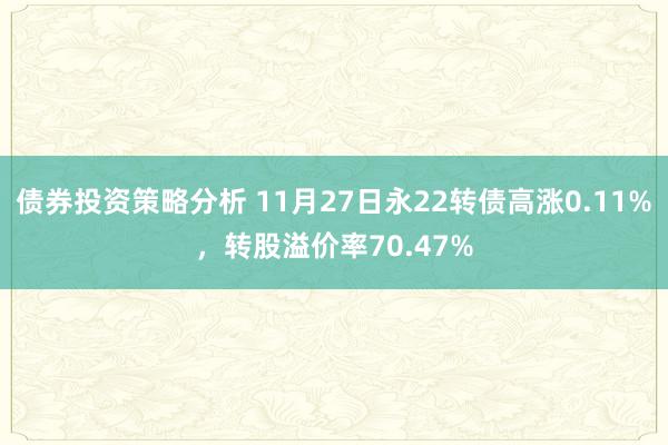 债券投资策略分析 11月27日永22转债高涨0.11%，转股溢价率70.47%