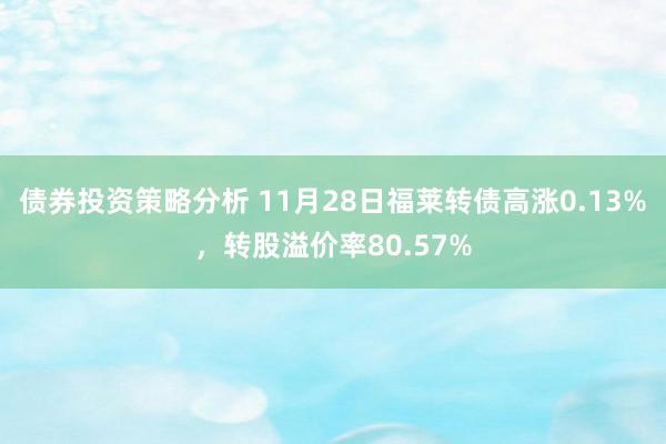 债券投资策略分析 11月28日福莱转债高涨0.13%，转股溢价率80.57%