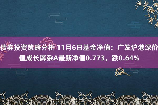 债券投资策略分析 11月6日基金净值：广发沪港深价值成长羼杂A最新净值0.773，跌0.64%