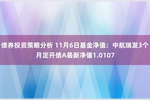 债券投资策略分析 11月6日基金净值：中航瑞发3个月定开债A最新净值1.0107