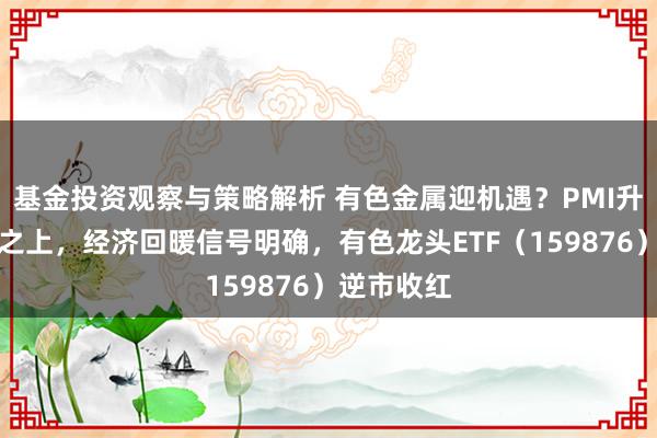 基金投资观察与策略解析 有色金属迎机遇？PMI升至枯荣线之上，经济回暖信号明确，有色龙头ETF（159876）逆市收红