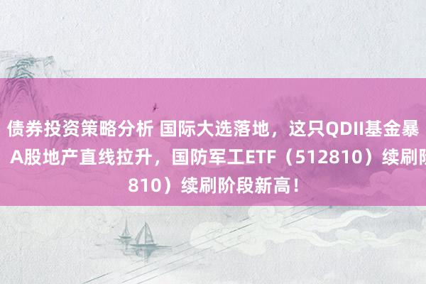 债券投资策略分析 国际大选落地，这只QDII基金暴涨超5%！A股地产直线拉升，国防军工ETF（512810）续刷阶段新高！