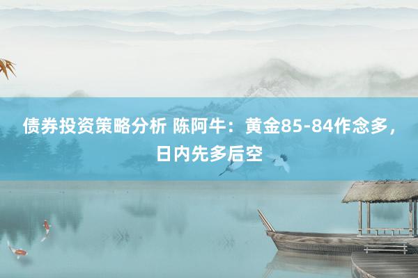 债券投资策略分析 陈阿牛：黄金85-84作念多，日内先多后空