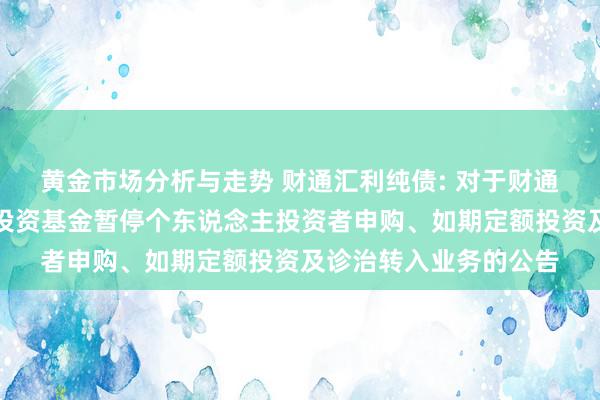 黄金市场分析与走势 财通汇利纯债: 对于财通汇利纯债债券型证券投资基金暂停个东说念主投资者申购、如期定额投资及诊治转入业务的公告