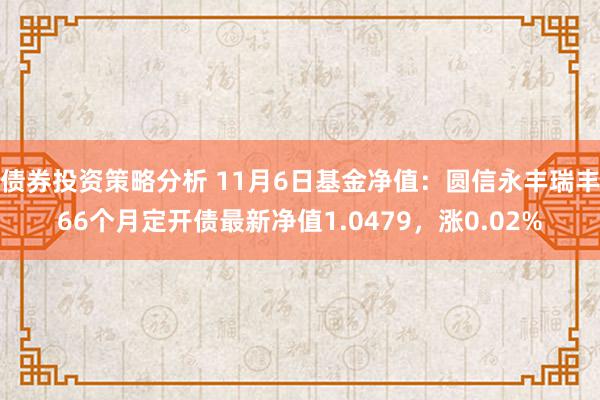 债券投资策略分析 11月6日基金净值：圆信永丰瑞丰66个月定开债最新净值1.0479，涨0.02%