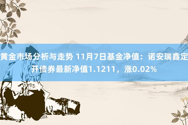 黄金市场分析与走势 11月7日基金净值：诺安瑞鑫定开债券最新净值1.1211，涨0.02%