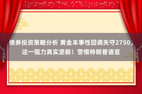 债券投资策略分析 黄金本事性回调失守2750，这一阻力真实坚毅！警惕特朗普语言