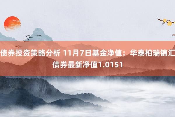 债券投资策略分析 11月7日基金净值：华泰柏瑞锦汇债券最新净值1.0151