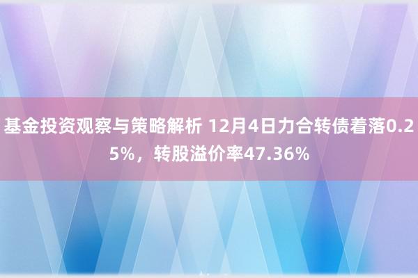 基金投资观察与策略解析 12月4日力合转债着落0.25%，转股溢价率47.36%