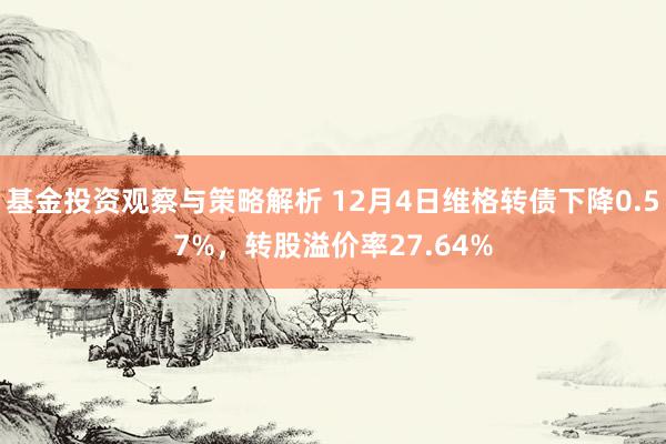 基金投资观察与策略解析 12月4日维格转债下降0.57%，转股溢价率27.64%