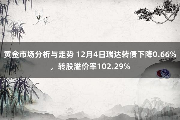 黄金市场分析与走势 12月4日瑞达转债下降0.66%，转股溢价率102.29%