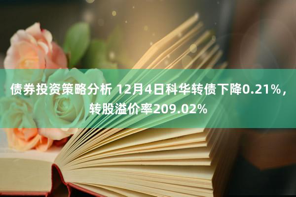 债券投资策略分析 12月4日科华转债下降0.21%，转股溢价率209.02%