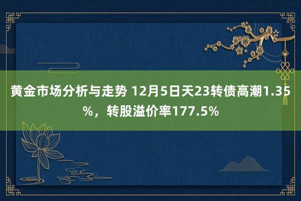 黄金市场分析与走势 12月5日天23转债高潮1.35%，转股溢价率177.5%