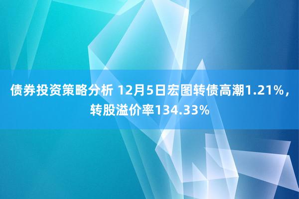 债券投资策略分析 12月5日宏图转债高潮1.21%，转股溢价率134.33%