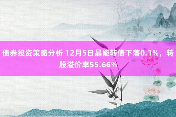 债券投资策略分析 12月5日晶能转债下落0.1%，转股溢价率55.66%