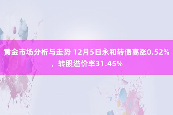 黄金市场分析与走势 12月5日永和转债高涨0.52%，转股溢价率31.45%