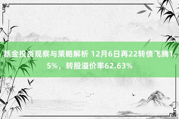 基金投资观察与策略解析 12月6日再22转债飞腾1.5%，转股溢价率62.63%