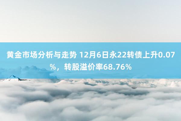 黄金市场分析与走势 12月6日永22转债上升0.07%，转股溢价率68.76%