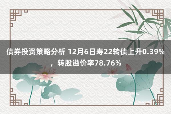 债券投资策略分析 12月6日寿22转债上升0.39%，转股溢价率78.76%